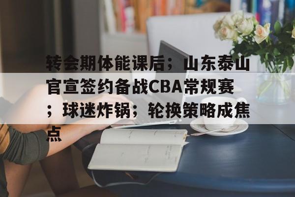转会期体能课后；山东泰山官宣签约备战CBA常规赛；球迷炸锅；轮换策略成焦点的简单介绍-电竞投注